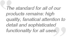 The standard for all of our products remains: high quality, fanatical attention to detail and sophisticated functionality for all uses.